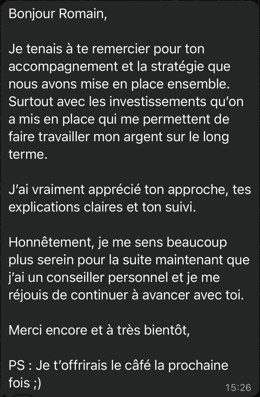 Bonjour Romain, Je tenais à te remercier pour ton accompagnement et la stratégie que nous avons mise en place ensemble. Surtout avec les investissements qu’on a mis en place qui me permettent de faire travailler mon argent sur le long terme. J’ai vraiment apprécié ton approche, tes explications claires et ton suivi. Honnêtement, je me sens beaucoup plus serein pour la suite maintenant que j’ai un conseiller personnel et je me réjouis de continuer à avancer avec toi. Merci encore et à très bientôt, PS : Je t’offrirais le câfé la prochaine fois ;)