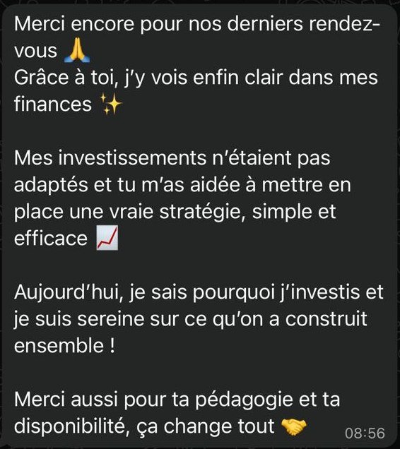 Merci encore pour nos derniers rendez-vous 🙏 Grâce à toi, j’y vois enfin clair dans mes finances ✨ Mes investissements n’étaient pas adaptés et tu m’as aidée à mettre en place une vraie stratégie, simple et efficace 📈 Aujourd’hui, je sais pourquoi j’investis et je suis sereine sur ce qu’on a construit ensemble ! Merci aussi pour ta pédagogie et ta disponibilité, ça change tout 🤝