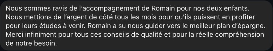 Nous sommes ravis de l’accompagnement de Romain pour nos deux enfants. Nous mettions de l’argent de côté tous les mois pour qu’ils puissent en profiter pour leurs études à venir. Romain a su nous guider vers le meilleur plan d’épargne. Merci infiniment pour tous ces conseils de qualité et pour la réelle compréhension de notre besoin.